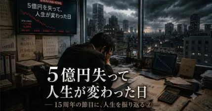5億円を失って、人生が変わった日― 15周年の節目に、人生を振り返る② ―